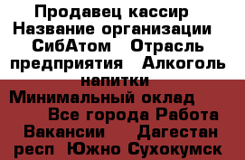 Продавец-кассир › Название организации ­ СибАтом › Отрасль предприятия ­ Алкоголь, напитки › Минимальный оклад ­ 14 500 - Все города Работа » Вакансии   . Дагестан респ.,Южно-Сухокумск г.